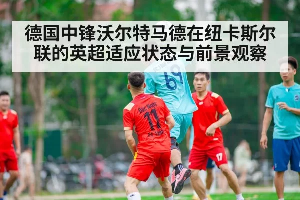 德国中锋沃尔特马德在纽卡斯尔联的英超适应状态与前景观察